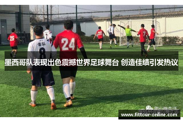 墨西哥队表现出色震撼世界足球舞台 创造佳绩引发热议