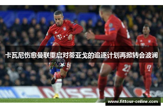 卡瓦尼伤愈曼联重启对蒂亚戈的追逐计划再掀转会波澜